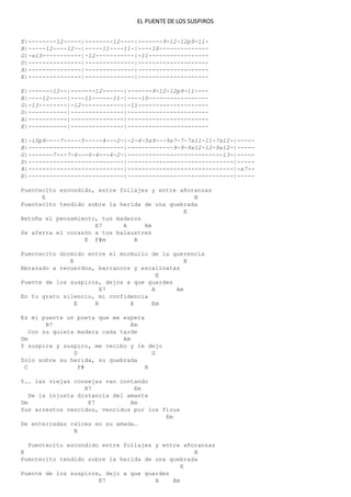 EL PUENTE DE LOS SUSPIROS
E|--------12-----|--------12----|-------9-12-12p9-11-
B|-----12----12--|-----11----11-|----10--------------
G|-s13-----------|-12-----------|-11-----------------
D|---------------|--------------|--------------------
A|---------------|--------------|--------------------
E|---------------|--------------|--------------------
E|-------12--|-------12------|-------9-12-12p9-11----
B|----12-----|----11------11-|----10-----------------
G|-13--------|-12------------|-11--------------------
D|-----------|---------------|-----------------------
A|-----------|---------------|-----------------------
E|-----------|---------------|-----------------------
E|-10p9----7-----5-----4---2-|-2-4-5s9---9s7-7-7s11-11-7s12-|-----
B|---------------------------|-------------9-9-9s12-12-9s12-|-----
G|-------7---7-6---6-4---4-2-|---------------------------13-|-----
D|---------------------------|------------------------------|-----
A|---------------------------|------------------------------|-s7--
E|---------------------------|------------------------------|-----
Puentecito escondido, entre follajes y entre añoranzas
E B
Puentecito tendido sobre la herida de una quebrada
E
Retoña el pensamiento, tus maderos
E7 A Am
Se aferra el corazón a tus balaustres
E F#m B
Puentecito dormido entre el murmullo de la querencia
E B
Abrazado a recuerdos, barrancos y escalinatas
E
Puente de los suspiros, dejos a que guardes
E7 A Am
En tu grato silencio, mi confidencia
E B E Em
Es mi puente un poeta que me espera
B7 Em
Con su quieta madera cada tarde
Dm Am
Y suspira y suspiro, me recibo y le dejo
D G
Solo sobre su herida, su quebrada
C F# B
Y…. las viejas consejas van contando
B7 Em
De la injusta distancia del amante
Dm E7 Am
Sus arrestos vencidos, vencidos por los ficus
Em
De enterradas raíces en su amada…
B
Puentecito escondido entre follajes y entre añoranzas
E B
Puentecito tendido sobre la herida de una quebrada
E
Puente de los suspiros, dejo a que guardes
E7 A Am
 