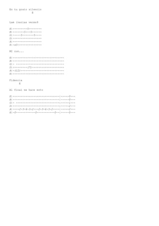 En tu grato silencio
E
Lam (varias veces9
E|---------5--------
B|-------5---5------
G|-----5-------5----
D|------------------
A|------------------
E|-s5---------------
MI con...
E|--------------------------------
B|--------------------------------
G|- ------------------------------
D|---------(7)--------------------
A|-(12)---------------------------
E|--------------------------------
Fidencia
E
Al final se hace esto
E|-----------------------------|-----0---
B|-----------------------------|-----0---
G|- ---------------------------|-----1---
D|-----------------------------|-----2---
A|----2-3-4-3-2---2-3-4-3-2----|-----2---
E|-0------------0-----------0--|-----0---
 