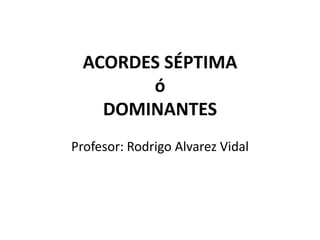 ACORDES SÉPTIMA
        ó
    DOMINANTES
Profesor: Rodrigo Alvarez Vidal
 