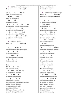 - Acordes para el Himnario Adventista 2010 – himnariojjgm@gmail.com 134
431 A él mis problemas le doy
Tono: C Ritmo: 3/4
// C G Am G
//A él mis problemas le doy;
FC Am Em G
le trai go mis tristezas,
Dm F G
las pongo a sus pies;
C G7 C G Em Am
y cada vez que yo no sé qué debo hacer,
G7 F G
yo le doy mis problemas a él.//
G Em Am G
yo le doy mis tristezas al Señor,
Em G7 F Dm G C
yo le doy mis problemas a él.
432 Como el ciervo
Tono: D Ritmo: 4/4
D A Bm A
1. Como el ciervo clama por las aguas,
G A D
mi alma anhela a Dios.
A Bm A
Solo tú satisfaces mi ansiedad
G A D
llenándome de paz.
Coro:
Bm A G F#m
Solo tú eres mi sostén,
G F#m Em F#m Em
¿a quién iré sino solo a ti?
D A Bm A
Yo te rindo mi vida entera
G A D
para siempre a ti, Señor.
2. Cristo, tú eres mi amigo y mi hermano,
aunque eres Rey también.
Yo te amo por sobre todo
y te alabo, mi Señor.
3. Más que al oro te anhelo a ti,
pues solo tú me podrás saciar.
Solo tú eres mi alegría,
la razón de mi existir.
433 Conmigo marcha un ángel
Tono: Eb Ritmo: 4/4
Tocar en: D con capo en traste: 1
D A
1. La ruta es larga y cruenta,
Em G Em A
es difícil ver el fin;
G F#m Em
pero mi alma entona un canto
A D Em A
pues conmigo un ángel va.
D A
La noche es negra y turbia,
Em G Em A
no la alumbra débil luz;
G F#m
pero mi alma entona un
Em A D Em D
canto pues conmigo un ángel va.
A D
Me cuida de la tentación,
A D
me cuida por su amor.
A D
Si oro, también ora él;
Bm Em A
va siempre junto a mí.
D A
Me olvidan mis amigos
Em G Em A
y muy solo puedo estar;
G F#m Em
pero mi alma entona un canto
A D Em D
pues conmigo un ángel va.
2. Si nubes me rodean
y una carga he de llevar,
con valor y fe prosigo
pues conmigo un ángel va.
Un día la tristeza
puede mi alma inundar,
 