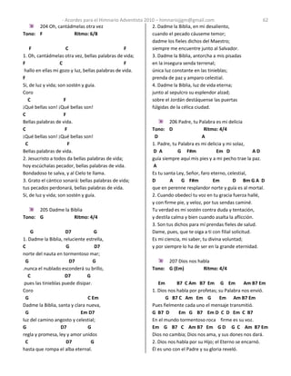 - Acordes para el Himnario Adventista 2010 – himnariojjgm@gmail.com 62
204 Oh, cantádmelas otra vez
Tono: F Ritmo: 6/8
F C F
1. Oh, cantádmelas otra vez, bellas palabras de vida;
F C F
hallo en ellas mi gozo y luz, bellas palabras de vida.
F
Sí, de luz y vida; son sostén y guía.
Coro
C F
¡Qué bellas son! ¡Qué bellas son!
C F
Bellas palabras de vida.
C F
¡Qué bellas son! ¡Qué bellas son!
C F
Bellas palabras de vida.
2. Jesucristo a todos da bellas palabras de vida;
hoy escúchalas pecador, bellas palabras de vida.
Bondadoso te salva, y al Cielo te llama.
3. Grato el cántico sonará: bellas palabras de vida;
tus pecados perdonará, bellas palabras de vida.
Sí, de luz y vida; son sostén y guía.
205 Dadme la Biblia
Tono: G Ritmo: 4/4
G D7 G
1. Dadme la Biblia, reluciente estrella,
C G D7
norte del nauta en tormentoso mar;
G D7 G
.nunca el nublado esconderá su brillo,
C D7 G
pues las tinieblas puede disipar.
Coro
G C Em
Dadme la Biblia, santa y clara nueva,
G Em D7
luz del camino angosto y celestial;
G D7 G
regla y promesa, ley y amor unidos
C D7 G
hasta que rompa el alba eternal.
2. Dadme la Biblia, en mi desaliento,
cuando el pecado cáuseme temor;
dadme los fieles dichos del Maestro;
siempre me encuentre junto al Salvador.
3. Dadme la Biblia, antorcha a mis pisadas
en la insegura senda terrenal;
única luz constante en las tinieblas;
prenda de paz y amparo celestial.
4. Dadme la Biblia, luz de vida eterna;
junto al sepulcro su esplendor alzad;
sobre el Jordán destáquense las puertas
fúlgidas de la célica ciudad.
206 Padre, tu Palabra es mi delicia
Tono: D Ritmo: 4/4
D A
1. Padre, tu Palabra es mi delicia y mi solaz,
D A G F#m Em D A D
guía siempre aquí mis pies y a mi pecho trae la paz.
A
Es tu santa Ley, Señor, faro eterno, celestial,
D A G F#m Em D Bm G A D
que en perenne resplandor norte y guía es al mortal.
2. Cuando obedecí tu voz en tu gracia fuerza hallé,
y con firme pie, y veloz, por tus sendas caminé.
Tu verdad es mi sostén contra duda y tentación,
y destila calma y bien cuando asalta la aflicción.
3. Son tus dichos para mí prendas fieles de salud.
Dame, pues, que te oiga a ti con filial solicitud.
Es mi ciencia, mi saber, tu divina voluntad;
y por siempre lo ha de ser en la grande eternidad.
207 Dios nos habla
Tono: G (Em) Ritmo: 4/4
Em B7 C Am B7 Em G Em Am B7 Em
1. Dios nos habla por profetas; su Palabra nos envió.
G B7 C Am Em G Em Am B7 Em
Pues fielmente cada uno el mensaje transmitió.
G B7 D Em G B7 Em D C D Em C B7
En el mundo tormentoso roca firme es su voz.
Em G B7 C Am B7 Em G D G C Am B7 Em
Dios no cambia; Dios nos ama, y sus dones nos dará.
2. Dios nos habla por su Hijo; el Eterno se encarnó.
Él es uno con el Padre y su gloria reveló.
 