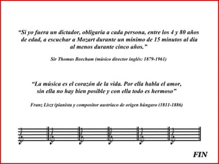 “ Si yo fuera un dictador, obligaría a cada persona, entre los 4 y 80 años de edad, a escuchar a Mozart durante un mínimo de 15 minutos al día al menos durante cinco años.” Sir Thomas Beecham (músico director inglés: 1879-1961) “ La música es el corazón de la vida. Por ella habla el amor, sin ella no hay bien posible y con ella todo es hermoso” Franz Liszt (pianista y compositor austríaco de origen húngaro (1811-1886) FIN 