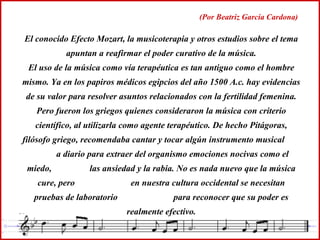 El conocido Efecto Mozart, la musicoterapia y otros estudios sobre el tema apuntan a reafirmar el poder curativo de la música. El uso de la música como vía terapéutica es tan antiguo como el hombre mismo. Ya en los papiros médicos egipcios del año 1500 A.c. hay evidencias de su valor para resolver asuntos relacionados con la fertilidad femenina. Pero fueron los griegos quienes consideraron la música con criterio científico, al utilizarla como agente terapéutico. De hecho Pitágoras, filósofo griego, recomendaba cantar y tocar algún instrumento musical  a diario para extraer del organismo emociones nocivas como el miedo,  las ansiedad y la rabia. No es nada nuevo que la música cure, pero  en nuestra cultura occidental se necesitan pruebas de laboratorio  para reconocer que su poder es realmente efectivo. (Por Beatriz García Cardona) 