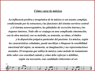 Cómo cura la música La influencia positiva y terapéutica de la música es un asunto complejo, condicionado por la estructura y las funciones del sistema nervioso central y el sistema neurovegetativo, las glándulas de secreción interna y los órganos internos. Todo ello se conjuga en una complicada cimentación,  con la obra musical, con su melodía, su armonía, su ritmo, el timbre  y la disposición psíquica particular del paciente. La música, según las características señaladas, puede movilizar o bloquear la sensibilidad emocional del sujeto, su memoria, su imaginación y sus representaciones mentales. El terapeuta que utiliza la música como método de tratamiento debe saber con exactitud cuándo y cómo debe reforzar o debilitar,  según sea necesario, esas cualidades inherentes al ser. 
