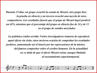 Durante 15 días, un grupo escuchó la sonata de Mozart, otro grupo hizo  la prueba en silencio y un tercero escuchó una mezcla de otros compositores. Los resultados fueron que el grupo de Mozart logró predecir un 62%, mientras que el porcentaje del grupo en silencio fue de 14 y de 11  en el grupo de sonidos mezclados. La polémica estaba servida: Varios investigadores trataron de reproducir aquel efecto sin éxito; otros tuvieron ocasión de comprobar los resultados positivos, aumentando así el interés por las repercusiones de la música  del famoso compositor sobre el cerebro humano. En la actualidad  no se duda de que el efecto Mozart exista, aunque limitado  al razonamiento espaciotemporal. 