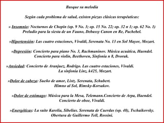 Busque su melodía Según cada problema de salud, existen piezas clásicas terapéuticas: »  Insomnio : Nocturnos de Chopin (op. 9 No. 3; op. 15 No. 22; op. 32 n 1; op. 62 No. 1) Preludio para la siesta de un Fauno, Debussy Canon en Re, Pachebel. » Hipertensión : Las cuatro estaciones, Vivaldi, Serenata No. 13 en Sol Mayor, Mozart. » Depresión : Concierto para piano No. 3, Rachmaninov. Música acuática, Haendel. Concierto para violín, Beethoven, Sinfonía n 8, Dvorak.  » Ansiedad : Concierto de Aranjuez, Rodrigo. Las cuatro estaciones, Vivaldi.  La sinfonía Linz, k425, Mozart. » Dolor de cabeza : Sueño de amor, Listz. Serenata, Schubert.  Himno al Sol, Rimsky-Korsakov. » Dolor de estómago : Música para la Mesa, Telemann.Concierto de Arpa, Haendel. Concierto de oboe, Vivaldi. » Energéticas : La suite Karelia, Sibelius. Serenata de Cuerdas (op. 48), Tschaikovsky. Obertura de Guillermo Tell, Rossini. 
