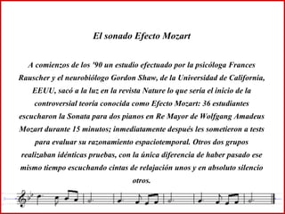 El sonado Efecto Mozart A comienzos de los '90 un estudio efectuado por la psicóloga Frances Rauscher y el neurobiólogo Gordon Shaw, de la Universidad de California, EEUU, sacó a la luz en la revista Nature lo que sería el inicio de la controversial teoría conocida como Efecto Mozart: 36 estudiantes escucharon la Sonata para dos pianos en Re Mayor de Wolfgang Amadeus Mozart durante 15 minutos; inmediatamente después les sometieron a tests para evaluar su razonamiento espaciotemporal. Otros dos grupos realizaban idénticas pruebas, con la única diferencia de haber pasado ese mismo tiempo escuchando cintas de relajación unos y en absoluto silencio otros. 