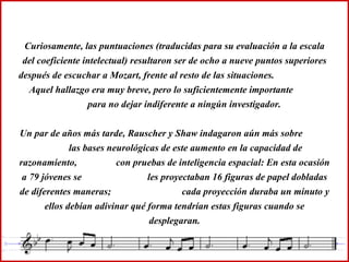 Curiosamente, las puntuaciones (traducidas para su evaluación a la escala del coeficiente intelectual) resultaron ser de ocho a nueve puntos superiores después de escuchar a Mozart, frente al resto de las situaciones.  Aquel hallazgo era muy breve, pero lo suficientemente importante  para no dejar indiferente a ningún investigador. Un par de años más tarde, Rauscher y Shaw indagaron aún más sobre  las bases neurológicas de este aumento en la capacidad de razonamiento,  con pruebas de inteligencia espacial: En esta ocasión a 79 jóvenes se  les proyectaban 16 figuras de papel dobladas de diferentes maneras;  cada proyección duraba un minuto y ellos debían adivinar qué forma tendrían estas figuras cuando se desplegaran. 
