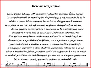 Medicina recuperativa Hacia finales del siglo XIX el músico y educador austriaco Émile Jaques-Dalcroze desarrolló un método para el aprendizaje y experimentación de la música a través del movimiento. Sostenía que el organismo humano es susceptible de ser educado eficazmente conforme al impulso de la música;  de esta manera se convirtió en el precursor de la musicoterapia como alternativa médica para el tratamiento de diversas enfermedades. Esta práctica terapéutica consiste en la utilización de la música y/o sus elementos por un profesional calificado, con un paciente o grupo, en un proceso destinado a facilitar y promover comunicación, aprendizaje, movilización, expresión u otros objetivos terapéuticos relevantes, a fin de asistir a necesidades físicas, psíquicas, sociales o cognitivas. Lo que se busca es restituir funciones del individuo para que alcance una mejor organización intra e interpersonal, y por tanto, mejorar su calidad de vida. 