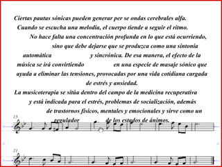 Ciertas pautas sónicas pueden generar per se ondas cerebrales alfa.  Cuando se escucha una melodía, el cuerpo tiende a seguir el ritmo.  No hace falta una concentración profunda en lo que está ocurriendo,  sino que debe dejarse que se produzca como una sintonía automática  y sincrónica. De esa manera, el efecto de la música se irá convirtiendo  en una especie de masaje sónico que ayuda a eliminar las tensiones, provocadas por una vida cotidiana cargada de estrés y ansiedad. La musicoterapia se sitúa dentro del campo de la medicina recuperativa  y está indicada para el estrés, problemas de socialización, además  de trastornos físicos, mentales y emocionales y sirve como un regulador  de los estados de ánimos. 