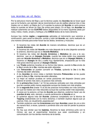10
Los Acordes en el Bajo:
Por la estructura misma del Bajo y por la técnica usada; los Acordes no se tocan igual
que en la Guitarra, por ejemplo: no se recomienda el uso de cejillas (abarcar dos o más
trastes con un dedo), en Bajos de 5 y 6 cuerdas la postura del Acorde no varía porque
todas la cuerdas se afinan en 5tas (de arriba para abajo). En el Bajo, los Acordes se
realizan solamente con los CUATRO dedos disponibles en la mano izquierda (dedo por
nota), índice, medio, anular y meñique y los CINCO dedos de la mano derecha.
Aunque hay ciertas reglas y sugerencias aplicadas al instrumento que veremos a
continuación, para variar la intención, sonido y color del Acorde; así, como realizarlo de
una manera cómoda para evitar forzar las los dedos, tendones y músculos:
• Si tocamos las notas del Acorde de manera simultánea, decimos que es un
Acorde Armónico.
• Si tocamos las notas del Acorde una nota después de la otra (dejando sonando
la anterior), decimos que es un Acorde Melódico.
• Si tocamos las notas del Acorde Armónico o Melódico de una a la vez,
decimos que es un Arpegio Cerrado, cuando las notas están muy separada
para ser Acorde Armónico o Melódico, decimos que es un Arpegio Abierto, si
tocamos un Arpegio de ida y vuelta muy rápidamente, empezando por la nota
más grave decimos que es un Arpegio Clásico.
• Las Triada podemos tocarlas en su forma más básica, usando la 8va envés de
la 3ra ó envés de la 5ta, mientas no estén alteradas.
• Los Tetracordes se pueden convertir en Triadas, quitando la 3ra ó la 5ta,
mientas no estén alteradas.
• A los Acordes de cinco notas o también llamados Poliacordes se les puede
quitar la 3ra y/o 5ta, mientas no estén alteradas.
• Lo mejor es realizar pruebas en varias posiciones del diapasón (brazo) para
obtener el sonido más claro y la postura más cómoda.
• En la primera 8va (traste 1 al 12) las posturas verticales son más cómodas por
que las cuerdas están menos separadas aunque los trastes son más amplios.
• En la segunda 8va (traste 13 al 24) las posturas horizontales son más cómodas
por que los trastes son más reducidos aunque las cuerdas están más separadas.
• A veces por la postura y el tipo de Acorde que elijamos, podemos hacer uso de
cuerdas al aire, esto, siempre y cuando pertenezcan al Acorde en si.
• Si quitamos alguna nota del Acorde, podemos completarla con la técnica de
Tapping (realizándola con la mano derecha); ó también duplicar alguna que ya
usemos. Esto, es visualmente ¡espectacular!
• También podemos usar las Inversiones para ligar Acordes; pasar de uno a otro
de manera fácil, a veces, quitando o poniendo solo una nota sin perder la postura
anterior.
• No hay que olvidar que los bajistas, llevamos la base armónica junto con la
rítmica, así que al experimentar tenemos que estar coordinados y en
comunicación con los demás miembros de la banda.
 