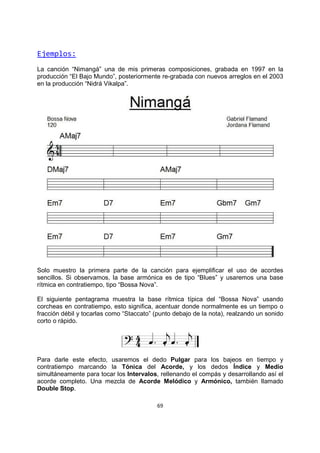 69
Ejemplos:
La canción “Nimangá” una de mis primeras composiciones, grabada en 1997 en la
producción “El Bajo Mundo”, posteriormente re-grabada con nuevos arreglos en el 2003
en la producción “Nidrá Vikalpa”.
Solo muestro la primera parte de la canción para ejemplificar el uso de acordes
sencillos. Si observamos, la base armónica es de tipo “Blues” y usaremos una base
rítmica en contratiempo, tipo “Bossa Nova”.
El siguiente pentagrama muestra la base rítmica típica del “Bossa Nova” usando
corcheas en contratiempo, esto significa, acentuar donde normalmente es un tiempo o
fracción débil y tocarlas como “Staccato” (punto debajo de la nota), realzando un sonido
corto o rápido.
Para darle este efecto, usaremos el dedo Pulgar para los bajeos en tiempo y
contratiempo marcando la Tónica del Acorde, y los dedos Índice y Medio
simultáneamente para tocar los Intervalos, rellenando el compás y desarrollando así el
acorde completo. Una mezcla de Acorde Melódico y Armónico, también llamado
Double Stop.
 