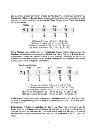8
Los Acordes básicos se forman a base de Triadas (tres notas) que contienen su
Tónica, 3ra y 5ta de la Escala Mayor. Aplicándole la alteración correspondiente a cada
intervalo, formando así el tipo de Acorde de Triada. Nótese que la Triada Disminuida
es también Menor.
(1) Triada C mayor – (R, 3, 5) – (C, E, G)
(2) Triada C menor – (R, b3, 5) – (C, Eb, G)
(3) Triada disminuida – (R. b3, b5) – (C, Eb, Gb)
(4) Triada aumentada – (R, 3, #5) – (C, E, G#)
Otros Acordes muy usados son los Tetracordes (cuatro notas), destacándose las
Triadas con Séptima que contienen su Tónica, 3ra, 5ta y 7ma de la Escala Mayor.
Aplicándole la alteración correspondiente a cada intervalo, formando así el tipo de
Acorde con Séptima. Nótese que el Acorde Disminuido con Séptima tiene doble
Bemol, porque tiene su Séptima Dominante.
(1) C mayor con séptima – (R, 3, 5, 7) – (C, E, G, B)
(2) C con séptima dominante – (R, 3, 5, b7) – (C, E, G, Bb)
(3) C menor con séptima – (R, b3, 5, b7) – (C, Eb, G, Bb)
(4) C menor con séptima y b5 – (R, b3, b5, b7) – (C, Eb, Gb, Bb)
(5) C con séptima disminuida – (R, b3, b5, bb7) – (C, Eb, Gb, A)
Variaciones: Cuando usamos en el Acorde un Intervalo diferente a la 3ra, 5ta ó 7ma;
como en el Suspendido (que usa la 4ta y 5ta) ó min6 (que usa la b3, 5ta y 6ta); como
en otros casos.
Extensiones: Al hablar de Acordes con 9na, 11na, 13na, nos referimos al uso de
Notas fuera de la Octava principal del Acorde. Ejemplo: en la Escala de Do Mayor, la
nota Re (D) sería el 2do Intervalo, tocándola una Octava más Alta (agudo) sería el
9no Intervalo. Aunque normalmente se usen solo los intervalos 9, 11 y 13 (por ir en
3ras.)
 