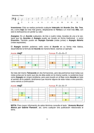 9
Inversiones: Esto se realiza poniendo cualquier Intervalo del Acorde (3ra, 5ta, 7ma,
etc.) como bajo (la nota más grave), desplazando la Tónica a un nivel más Alto, con
esto lo disfrazamos sin perder su valor.
Arpegios: Es un Acorde cualquiera, de tres o cuatro notas, tocadas de una a la vez.
Igual que los Acordes el Arpegio puede ser tocado en forma tradicional o como
Inversión. También puede ser Arpegio Cerrado (notas juntas) o Arpegio Abierto
(notas separadas).
El Arpegio también podemos verlo como el Acorde en su forma más básica,
desarrollando la fórmula del Acorde de manera literal, veamos un ejemplo:
Acorde: maj7 Formula: T – 3 – 5 – 7
7
3 5
T
5 7
3
T
Se trata del mismo Tetracorde en dos formaciones, pero no podríamos tocar todas sus
notas juntas por la razón que dos de ellas están en la misma cuerda. Lo podemos tocar
como Arpegio sin ningún problema, pero para tocarlo en el Bajo como Acorde en todo
el sentido de la palabra, tendríamos que recorrer alguna de esas notas a otra posición,
como vemos a continuación:
Acorde: maj7 Formula: T – 3 – 5 – 7
3
7
5
T
5
T
7
3
NOTA: Para mayor información de estos términos consulte el texto: “Armonia Musical
Básica por Gabriel Flamand”, así, como cualquier otra publicación relacionada al
tema.
 