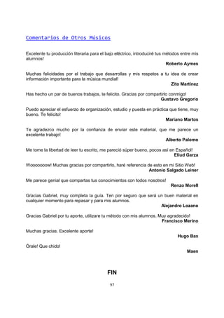 97
Comentarios de Otros Músicos
Excelente tu producción literaria para el bajo eléctrico, introduciré tus métodos entre mis
alumnos!
Roberto Aymes
Muchas felicidades por el trabajo que desarrollas y mis respetos a tu idea de crear
información importante para la música mundial!
Zito Martínez
Has hecho un par de buenos trabajos, te felicito. Gracias por compartirlo conmigo!
Gustavo Gregorio
Puedo apreciar el esfuerzo de organización, estudio y puesta en práctica que tiene, muy
bueno. Te felicito!
Mariano Martos
Te agradezco mucho por la confianza de enviar este material, que me parece un
excelente trabajo!
Alberto Palomo
Me tome la libertad de leer tu escrito, me pareció súper bueno, pocos así en Español!
Eliud Garza
Wooooooow! Muchas gracias por compartirlo, haré referencia de esto en mi Sitio Web!
Antonio Salgado Leiner
Me parece genial que compartas tus conocimientos con todos nosotros!
Renzo Morell
Gracias Gabriel, muy completa la guía. Ten por seguro que será un buen material en
cualquier momento para repasar y para mis alumnos.
Alejandro Lozano
Gracias Gabriel por tu aporte, utilizare tu método con mis alumnos. Muy agradecido!
Francisco Merino
Muchas gracias. Excelente aporte!
Hugo Bax
Órale! Que chido!
Maen
FIN
 