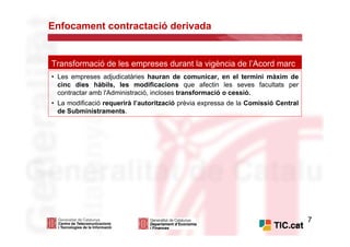 Enfocament contractació derivada


Transformació de les empreses durant la vigència de l’Acord marc
• Les empreses adjudicatàries hauran de comunicar, en el termini màxim de
  cinc dies hàbils, les modificacions que afectin les seves facultats per
  contractar amb l'Administració, incloses transformació o cessió.
• La modificació requerirà l’autorització prèvia expressa de la Comissió Central
  de Subministraments.




                                                                                   7
 