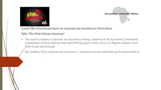 A joint TJN-A/Actionaid report on corporate tax incentives in West Africa.
Title: “The West African Giveaway”
• The report examines corporate tax incentives among countries in the Economic Community
Community of West African States (ECOWAS) region, with a focus on Nigeria, Ghana, Ivory
Ivory Coast and Senegal.
• Key finding: That corporate tax incentives – reductions in tax offered by govts presumably to
 