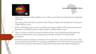 • Nigeria also forgoes US$2.9 billion a year. This is more than the Federal Govt’s budget for
education
• The report shows that three countries alone (Ghana, Nigeria and Senegal) are losing up to
US$5.8 billion a year.
• If rest of ECOWAS lost revenues at similar percentages of their GDP, total revenue losses
among the 15 ECOWAS states would amount to US$9.6 billion a year
• These, of course, could be invested in public services such as health and education and
other key infrastructure, thus supporting favourable conditions to attract better
investment.
• ECOWAS countries hardly co-ordinate on these incentives, and, as the report notes: “The
use of corporate tax incentives is causing a competitive race to the bottom among countries
in West Africa which is detrimental to national revenue bases and regional integration.”
 