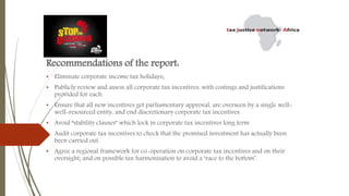 Recommendations of the report:
• Eliminate corporate income tax holidays;
• Publicly review and assess all corporate tax incentives, with costings and justifications
provided for each.
• Ensure that all new incentives get parliamentary approval, are overseen by a single well-
well-resourced entity, and end discretionary corporate tax incentives.
• Avoid “stability clauses” which lock in corporate tax incentives long term
• Audit corporate tax incentives to check that the promised investment has actually been
been carried out.
• Agree a regional framework for co-operation on corporate tax incentives and on their
oversight; and on possible tax harmonisation to avoid a ‘race to the bottom’.
 