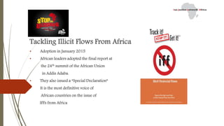 Tackling Illicit Flows From Africa
• Adoption in January 2015
• African leaders adopted the final report at
the 24th summit of the African Union
in Addis Adaba.
• They also issued a “Special Declaration”
• It is the most definitive voice of
African countries on the issue of
IFFs from Africa
 