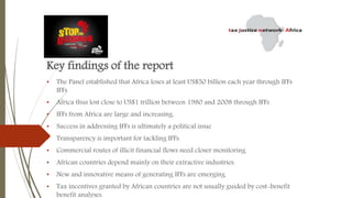 Key findings of the report
• The Panel established that Africa loses at least US$50 billion each year through IFFs
IFFs
• Africa thus lost close to US$1 trillion between 1980 and 2008 through IFFs
• IFFs from Africa are large and increasing.
• Success in addressing IFFs is ultimately a political issue
• Transparency is important for tackling IFFs.
• Commercial routes of illicit financial flows need closer monitoring.
• African countries depend mainly on their extractive industries.
• New and innovative means of generating IFFs are emerging.
• Tax incentives granted by African countries are not usually guided by cost-benefit
benefit analyses.
 