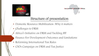 Structure of presentation
• Domestic Resource Mobilization :Why it matters
• Challenges to DRM
• Africa’s Initiative on DRM and Tackling IFF
• Finance For Development Outcomes and Limitations
• Reforming International Tax Rules
• CSOs Campaign on DRM and Tax Justice
 