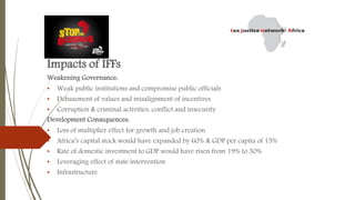Impacts of IFFs
Weakening Governance:
• Weak public institutions and compromise public officials
• Debasement of values and misalignment of incentives
• Corruption & criminal activities, conflict and insecurity
Development Consequences:
• Loss of multiplier effect for growth and job creation
• Africa’s capital stock would have expanded by 60% & GDP per capita of 15%
• Rate of domestic investment to GDP would have risen from 19% to 30%
• Leveraging effect of state intervention
• Infrastructure
 