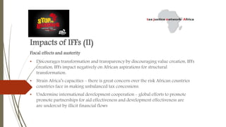 Impacts of IFFs (II)
Fiscal effects and austerity
• Discourages transformation and transparency by discouraging value creation, IFFs
creation, IFFs impact negatively on African aspirations for structural
transformation.
• Strain Africa’s capacities – there is great concern over the risk African countries
countries face in making unbalanced tax concessions.
• Undermine international development cooperation - global efforts to promote
promote partnerships for aid effectiveness and development effectiveness are
are undercut by illicit financial flows
 