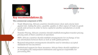 Key recommendations (I)
The commercial component of IFFs
• Trade Mispricing: African countries should ensure clear and concise laws
against mis-stating the price, quantity, quality or other aspect of trade in goods
goods and services in order to move capital to another jurisdiction or avoid
taxation.
• Transfer Pricing: African countries should establish/strengthen transfer pricing
pricing units of their countries of operation.
• BEPS: African countries should establish arrangements for exchange of tax
tax information between them as well as with global partners.
• Regional integration arrangements should be used to introduce accepted
standards for tax incentives.
• Institutional support for these measures: African States should establish or
or strengthen the independent institutions and agencies responsible for
preventing IFFs.
 