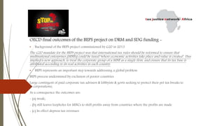 OECD final outcomes of the BEPS project on DRM and SDG funding -
• Background of the BEPS project commissioned by G20 in 2013
The G20 mandate for the BEPS project was that international tax rules should be reformed to ensure that
multinational enterprises (MNEs) could be taxed ‘where economic activities take place and value is created’. This
implied a new approach, to treat the corporate group of a MNE as a single firm, and ensure that its tax base is
attributed according to its real activities in each country.
• BEPS represents an important step towards addressing a global problem
BEPS process undermined by exclusion of poorer countries
Large contingent of paid corporate tax advisers & lobbyists & govts seeking to protect their pet tax breaks to
to corporations;
As a consequence the outcomes are:
- (a) weak;
- (b) still leaves loopholes for MNCs to shift profits away from countries where the profits are made
- (c) In effect depress tax revenues
 
