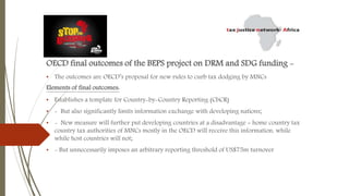 OECD final outcomes of the BEPS project on DRM and SDG funding -
• The outcomes are OECD’s proposal for new rules to curb tax dodging by MNCs
Elements of final outcomes:
• Establishes a template for Country-by-Country Reporting (CbCR)
• - But also significantly limits information exchange with developing nations;
• - New measure will further put developing countries at a disadvantage = home country tax
country tax authorities of MNCs mostly in the OECD will receive this information, while
while host countries will not;
• - But unnecessarily imposes an arbitrary reporting threshold of US$75m turnover
 
