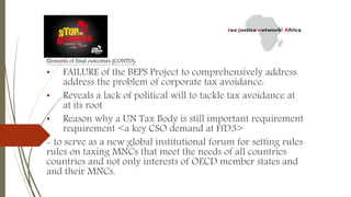 Elements of final outcomes (CONTD):
• FAILURE of the BEPS Project to comprehensively address
address the problem of corporate tax avoidance:
• Reveals a lack of political will to tackle tax avoidance at
at its root
• Reason why a UN Tax Body is still important requirement
requirement <a key CSO demand at FfD3>
- to serve as a new global institutional forum for setting rules
rules on taxing MNCs that meet the needs of all countries
countries and not only interests of OECD member states and
and their MNCs.
 