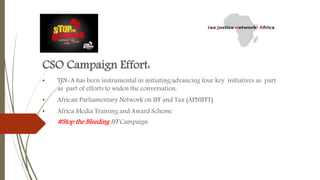 CSO Campaign Effort:
• TJN-A has been instrumental in initiating/advancing four key initiatives as part
as part of efforts to widen the conversation:
• African Parliamentary Network on IFF and Tax (APNIFFT)
• Africa Media Training and Award Scheme
• #Stop the Bleeding IFF Campaign
 