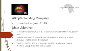 #Stopthebleeding Campaign
• Launched in June 2015
Main objectives
• To push for implementation of the recommendations of the Mbeki Panel report
report
• Mobilise one million voices behind the demands Standing behind
demands (Call to Action declaration)
• Provide a unified African campaign on IFFs – involves an Interim
Working Group of six Pan-African orgs:
 