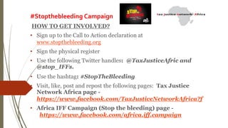 #Stopthebleeding Campaign
HOW TO GET INVOLVED?
• Sign up to the Call to Action declaration at
www.stopthebleeding.org
• Sign the physical register
• Use the following Twitter handles: @TaxJusticeAfric and
@stop_IFFs.
• Use the hashtag: #StopTheBleeding
• Visit, like, post and repost the following pages: Tax Justice
Network Africa page -
https://www.facebook.com/TaxJusticeNetworkAfrica?f
• Africa IFF Campaign (Stop the bleeding) page -
https://www.facebook.com/africa.iff.campaign
 