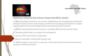 Monterrey outlined six key actions to finance the MDGs, namely -
i. DRM (essentially tax and non-tax revenue mobilisation) and strengthening the domestic
domestic financial sectors of developing countries by encouraging development of capital
capital markets and sound banking systems and raising financial inclusion.
ii. Mobilise international financial resources, including FDI and other private funds;
iii. Stimulate global trade as an engine for development;
iv. Increase ODA and technical cooperation
v. Adopt a sustainable external debt strategy, and
vi. Address systemic issues such as coherence of the international financial and monetary
monetary architecture/system
 
