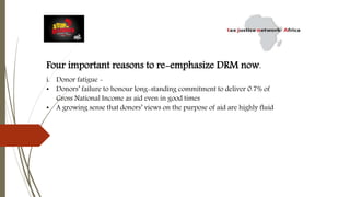 Four important reasons to re-emphasize DRM now.
i. Donor fatigue -
• Donors’ failure to honour long-standing commitment to deliver 0.7% of
Gross National Income as aid even in good times
• A growing sense that donors’ views on the purpose of aid are highly fluid
 