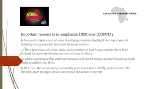 Important reasons to re-emphasize DRM now (CONTD.)
ii. Successful experiences of some developing countries highlight the importance of
building strong domestic fiscal and financial systems.
-- The experiences of China, India, and a number of East Asian countries have been
seminal for many developing nations not least in Africa.
iii. Global acceptance that external resources will not be enough to meet financing needs
needs to achieve the SDGs.
Iv In Africa, the decade-long commodity price boom (from 2002) combined with the
the Post-2008 multiple crises have moved the debate to the top
 