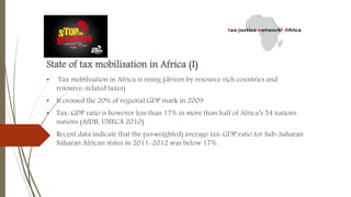 State of tax mobilisation in Africa (I)
• Tax mobilisation in Africa is rising (driven by resource rich countries and
resource-related taxes)
• It crossed the 20% of regional GDP mark in 2009
• Tax-GDP ratio is however less than 17% in more than half of Africa’s 54 nations
nations (AfDB, UNECA 2010)
• Recent data indicate that the (unweighted) average tax-GDP ratio for Sub-Saharan
Saharan African states in 2011-2012 was below 17%.
 