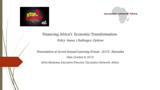 Financing Africa’s Economic Transformation:
Policy Issues, Challenges, Options
Presentation at Acord Annual Learning Forum- 2015- Naivasha
Date: October 8, 2015
Alvin Mosioma, Executive Director, Tax Justice Network-Africa
 