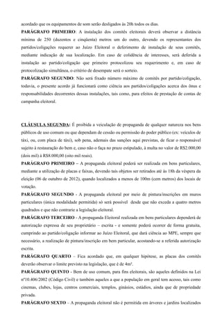 acordado que os equipamentos de som serão desligados às 20h todos os dias.
PARÁGRAFO PRIMEIRO: A instalação dos comitês eleitorais deverá observar a distância
mínima de 250 (duzentos e cinqüenta) metros um do outro, devendo os representantes dos
partidos/coligações requerer ao Juízo Eleitoral o deferimento de instalação de seus comitês,
mediante indicação de sua localização. Em caso de colidência de interesses, será deferida a
instalação ao partido/coligação que primeiro protocolizou seu requerimento e, em caso de
protocolização simultânea, o critério de desempate será o sorteio.
PARÁGRAFO SEGUNDO: Não será fixado número máximo de comitês por partido/coligação,
todavia, o presente acordo já funcionará como ciência aos partidos/coligações acerca dos ônus e
responsabilidades decorrentes dessas instalações, tais como, para efeitos de prestação de contas de
campanha eleitoral.




CLÁUSULA SEGUNDA: É proibida a veiculação de propaganda de qualquer natureza nos bens
públicos de uso comum ou que dependam de cessão ou permissão do poder público (ex: veículos de
táxi, ou, com placa de táxi), sob pena, ademais das sanções aqui previstas, de ficar o responsável
sujeito à restauração do bem e, caso não o faça no prazo estipulado, à multa no valor de R$2.000,00
(dois mil) à R$8.000,00 (oito mil reais).
PARÁGRAFO PRIMEIRO – A propaganda eleitoral poderá ser realizada em bens particulares,
mediante a utilização de placas e faixas, devendo tais objetos ser retirados até às 18h da véspera da
eleição (06 de outubro de 2012), quando localizados a menos de 100m (cem metros) dos locais de
votação.
PARÁGRAFO SEGUNDO - A propaganda eleitoral por meio de pintura/inscrições em muros
particulares (única modalidade permitida) só será possível desde que não exceda a quatro metros
quadrados e que não contrarie a legislação eleitoral.
PARÁGRAFO TERCEIRO - A propaganda Eleitoral realizada em bens particulares dependerá de
autorização expressa de seu proprietário – escrita - e somente poderá ocorrer de forma gratuita,
cumprindo ao partido/coligação informar ao Juízo Eleitoral, que dará ciência ao MPE, sempre que
necessário, a realização de pintura/inscrição em bem particular, acostando-se a referida autorização
escrita.
PARÁGRAFO QUARTO – Fica acordado que, em qualquer hipótese, as placas dos comitês
deverão observar o limite previsto na legislação, que é de 4m².
PARÁGRAFO QUINTO - Bem de uso comum, para fins eleitorais, são aqueles definidos na Lei
nº10.406/2002 (Código Civil) e também aqueles a que a população em geral tem acesso, tais como
cinemas, clubes, lojas, centros comerciais, templos, ginásios, estádios, ainda que de propriedade
privada.
PARÁGRAFO SEXTO – A propaganda eleitoral não é permitida em árvores e jardins localizados
 