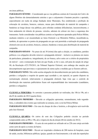 em áreas públicas.
PARÁGRAFO SÉTIMO – Considerando que as vias públicas centrais de Conceição do Coité e de
alguns Distritos são demasiadamente estreitas e que o calçamento é bastante precário e apertado,
especialmente em razão da antiga fundação deste Município, fica estabelecida a proibição de
colocação de cavaletes, bonecos, cartazes, mesas para distribuição de material de campanha e
bandeiras ao longo dessas vias públicas, pois referidas condutas dificultariam, inexoravelmente, o
bom andamento do trânsito de pessoas, veículos, ademais de colocar em risco a segurança dos
transeuntes. Serão consideradas vias públicas centrais os logradouros apontados pela Polícia Militar,
mediante relatório a ser encaminhado ao Juízo Eleitoral e ao Ministério Público, incumbindo-se,
também, de apresentar os pontos de propaganda em que será permitida a realização de propaganda
eleitoral com uso de cavaletes, bonecos, cartazes, bandeiras e mesas para distribuição de material de
campanha.
PARÁGRAFO OITAVO – No prazo de até 30 (trinta) dias após a eleição, os candidatos, partidos
políticos e as coligações deverão remover a propaganda eleitoral – inclusive as pinturas em muros
de particulares, pintando-os, integralmente, de cor branca, salvo outra cor a critério do proprietário
do imóvel – com a restauração do bem em que fixada, se for o caso, sob pena da sanção do artigo
88, da Resolução nº23.370/2011, do Tribunal Superior Eleitoral, sem embargo das sanções por
descumprimento aqui previstas e o ajuizamento de outras ações e medidas que se fizerem cabíveis.
PARÁGRAFO NONO- Não serão aceitas alegações de desconhecimento por parte dos candidatos,
partidos e coligações a respeito do quanto aqui acordado e, em especial, ao quanto disposto na
normatização eleitoral, relativamente à propaganda eleitoral, haja vista que o controle de
distribuição dos materiais publicitários ficam sob responsabilidade dos interessados (candidatos,
partidos e coligações).


CLÁUSULA TERCEIRA: As carreatas e passeatas poderão ser realizadas, das 10h às 19h, até o
dia 03 de outubro de 2012 (quarta-feira).
PARÁGRAFO PRIMEIRO – Deverão as coligações apresentar, semanalmente, toda segunda-
feira, o calendário dos eventos que realizarão na semana, com o aval da Polícia Militar.
PARÁGRAFO SEGUNDO – Em caso de choque de dias e horários, a divergência será resolvida
pelo Juiz Eleitoral.


CLÁUSULA QUARTA: Os carros de som das Coligações poderão circular no período
compreendido entre as 09h e 19h, até a véspera do dia da eleição (06 de outubro de 2012).
PARÁGRAFO PRIMEIRO – O carro de som poderá ser utilizado até as 22h caso esteja servindo
como carro de apoio a eventos de bairro.
PARÁGRAFO SEGUNDO – Deverá ser respeitada a distância de 200 metros de hospitais, casas
de saúde, escolas, bibliotecas públicas; igrejas, quando em funcionamento; e de sede das repartições
 
