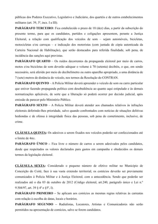 públicas dos Poderes Executivo, Legislativo e Judiciário, dos quartéis e de outros estabelecimentos
militares (art. 39, 3º, incs. I a III).
PARÁGRAFO TERCEIRO: Fica estabelecido o prazo de 10 (dez) dias, a partir da subscrição do
presente termo, para que os candidatos, partidos e coligações apresentem, perante a Justiça
Eleitoral, a relação com qualificação dos veículos de som – sejam automóveis, bicicletas,
motocicletas e/ou carroças – e indicação dos motoristas (com juntada de cópia autenticada da
Carteira Nacional de Habilitação), que serão destacados para referida finalidade, sob pena, de
incidência das sanções aqui previstas.
PARÁGRAFO QUARTO – Os ruídos decorrentes da propaganda eleitoral por meio de carros,
motos e/ou bicicletas de som deverão adequar o volume à 70 (setenta) decibéis, o que, em sendo
necessário, será aferido por meio do decibelímetro ou outro aparelho apropriado, a uma distância de
7 (sete) metros de distância do veículo, nos termos da Resolução do CONTRAN.
PARÁGRAFO QUINTO – A Polícia Militar deverá apreender o veículo de som ou carro particular
que estiver fazendo propaganda política com desobediência ao quanto aqui estipulado e às demais
normatizações aplicáveis, de sorte que a liberação só poderá ocorrer por decisão judicial, após
emissão de parecer pelo Ministério Público.
PARÁGRAFO SEXTO – A Polícia Militar deverá atender aos chamados relativos às infrações
eleitorais deferindo-lhes prioridade, salvo quando confrontados com notícias de situações delitivas
hediondas e de ofensa à integridade física das pessoas, sob pena do cometimento, inclusive, de
crime.


CLÁUSULA QUINTA: Os adesivos a serem fixados nos veículos poderão ser confeccionados até
o limite de 4m2.
PARÁGRAFO ÚNICO – Fica livre o número de carros a serem adesivados pelos candidatos,
desde que respeitados os valores declarados para gastos em campanha e obedecidos os demais
termos da legislação eleitoral.


CLÁUSULA SEXTA: Considerado o pequeno número de efetivo militar no Município de
Conceição do Coité, face à sua vasta extensão territorial, os comícios deverão ser previamente
comunicados à Polícia Militar e à Justiça Eleitoral, com a antecedência. Sendo que poderão ser
realizados até o dia 03 de outubro de 2012 (Código eleitoral, art.240, parágrafo único e Lei n.º
9.504/97, art. 39 § 4º e §5º, I).
PARÁGRAFO PRIMEIRO – Se aplicam aos comícios as mesmas regras relativas às carreatas
com relação à escolha de datas, locais e horários.
PARÁGRAFO SEGUNDO – Radialistas, Locutores, Artistas e Comunicadores não serão
permitidos na apresentação de comícios, salvo se forem candidatos.
 