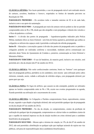 CLÁUSULA SÉTIMA: Nos locais permitidos, o uso de propaganda móvel será realizado através
de cartazes, cavaletes, bandeiras e banners, respeitados os limites de tamanho previstos na
Resolução do TSE.
PARÁGRAFO PRIMEIRO – Os cavaletes terão o tamanho máximo de 02 m de cada lado,
inclusive com o seu apoio de sustentação.
PARÁGRAFO SEGUNDO – A propaganda por meio de cartazes móveis poderá se dar no período
compreendido entre às 9h e 19h, desde que não atrapalhe e nem prejudique o trânsito dos veículos e
o fluxo de pedestres e ciclistas.
Inciso I – A divisão dos pontos de propaganda - logradouros/quadras indicados pela Polícia
Militar, mediante ofício ao Juízo Eleitoral - será feita de forma equitativa, permitindo que ambas as
coligações se utilizem dos espaços onde é permitida a realização da referida propaganda.
Inciso II – Alterações e convenções quanto à divisão dos pontos de propaganda entre os partidos e
coligações poderão ser realizadas conforme a necessidade, mediante prévia comunicação aos
aderentes deste Termo de Ajustamento de Conduta e, posterior, comunicação ao Juízo Eleitoral e
Ministério Público.
PARÁGRAFO TERCEIRO – O uso de bandeiras, de maneira geral, inclusive em veículos, será
permitida até o dia da eleição (dia 07 de outubro de 2012).


CLÁUSULA OITAVA: Não serão confeccionadas camisetas, bonés ou “bottons” com quaisquer
tipos de propaganda política, partidária ou de candidatos, nem mesmo para utilização pelos cabos
eleitorais, restando, assim, vedada a utilização de referidos artigos, com propaganda eleitoral, por
quem quer que seja.


CLÁUSULA NONA: Os fogos de artifício, que causem ou não estampido, poderão ser utilizados
apenas no horário compreendido entre às 9h e 19h, exceto nos eventos programados na agenda,
ficando permitida sua utilização até o encerramento do evento.


CLÁUSULA DÉCIMA: As Coligações e Partidos compromitentes ficam, especialmente, cientes
de que, segundo o que dispõe a legislação eleitoral, não será permitido qualquer tipo de propaganda
no dia da eleição (07 de outubro de 2012).
PARÁGRAFO PRIMEIRO - No dia da eleição, os compromitentes, cientes da proibição de
realização de qualquer tipo de propaganda, comprometem-se a deixar todos os candidatos cientes de
que o espalhe de material impresso no dia da eleição incidirá em crime eleitoral para o candidato
beneficiário da propaganda.
PARÁGRAFO SEGUNDO – Mesmo após o término da votação, às 17h, do dia 07 de outubro de
2012, não será permitida a distribuição ou qualquer ação que implique acúmulo de sujeira nas vias
públicas, sob pena de responsabilização do(s) candidato(s) beneficiado(s).
 