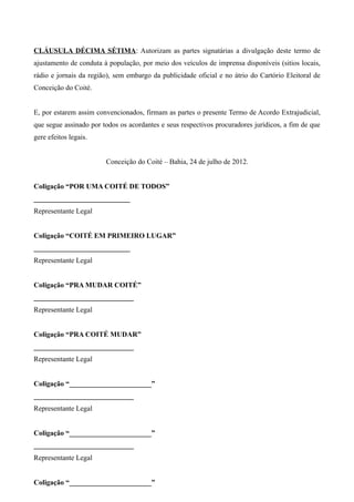 CLÁUSULA DÉCIMA SÉTIMA: Autorizam as partes signatárias a divulgação deste termo de
ajustamento de conduta à população, por meio dos veículos de imprensa disponíveis (sitios locais,
rádio e jornais da região), sem embargo da publicidade oficial e no átrio do Cartório Eleitoral de
Conceição do Coité.


E, por estarem assim convencionados, firmam as partes o presente Termo de Acordo Extrajudicial,
que segue assinado por todos os acordantes e seus respectivos procuradores jurídicos, a fim de que
gere efeitos legais.


                        Conceição do Coité – Bahia, 24 de julho de 2012.


Coligação “POR UMA COITÉ DE TODOS”
___________________________
Representante Legal


Coligação “COITÉ EM PRIMEIRO LUGAR”
___________________________
Representante Legal


Coligação “PRA MUDAR COITÉ”
____________________________
Representante Legal


Coligação “PRA COITÉ MUDAR”
____________________________
Representante Legal


Coligação “_______________________”
____________________________
Representante Legal


Coligação “_______________________”
____________________________
Representante Legal


Coligação “_______________________”
 