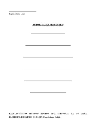 ____________________________
Representante Legal




                            AUTORIDADES PRESENTES:


                           ______________________________




                      ________________________________________




                ____________________________________________




               ______________________________________________




                  __________________________________________




                          ________________________________




EXCELENTÍSSIMO          SENHORO    DOUTOR   JUIZ   ELEITORAL     DA   132ª   ZONA
ELEITORAL DO ESTADO DA BAHIA (Conceição do Coité).
 