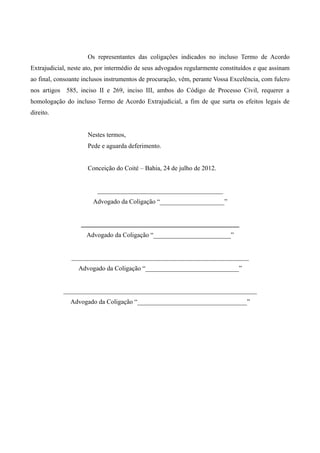 Os representantes das coligações indicados no incluso Termo de Acordo
Extrajudicial, neste ato, por intermédio de seus advogados regularmente constituídos e que assinam
ao final, consoante inclusos instrumentos de procuração, vêm, perante Vossa Excelência, com fulcro
nos artigos 585, inciso II e 269, inciso III, ambos do Código de Processo Civil, requerer a
homologação do incluso Termo de Acordo Extrajudicial, a fim de que surta os efeitos legais de
direito.


                     Nestes termos,
                     Pede e aguarda deferimento.


                     Conceição do Coité – Bahia, 24 de julho de 2012.


                         _______________________________________
                       Advogado da Coligação “____________________”


                   _________________________________________________
                     Advogado da Coligação “________________________”


               _______________________________________________________
                  Advogado da Coligação “_____________________________”


            ____________________________________________________________
               Advogado da Coligação “__________________________________”
 