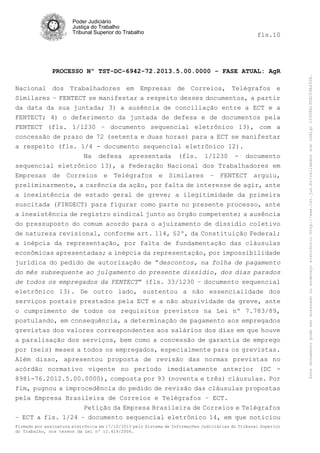 fls.10

PROCESSO Nº TST-DC-6942-72.2013.5.00.0000 - FASE ATUAL: AgR
Nacional dos Trabalhadores em Empresas de Correios, Telégrafos e
Similares – FENTECT se manifestar a respeito desses documentos, a partir
da data da sua juntada; 3) a ausência de conciliação entre a ECT e a
FENTECT; 4) o deferimento da juntada de defesa e de documentos pela
FENTECT (fls. 1/1230 – documento sequencial eletrônico 13), com a
concessão de prazo de 72 (setenta e duas horas) para a ECT se manifestar
a respeito (fls. 1/4 - documento sequencial eletrônico 12).
Na defesa apresentada (fls. 1/1230 - documento
sequencial eletrônico 13), a Federação Nacional dos Trabalhadores em
Empresas de Correios e Telégrafos e Similares – FENTECT arguiu,
preliminarmente, a carência da ação, por falta de interesse de agir, ante
a inexistência de estado geral de greve; a ilegitimidade da primeira
suscitada (FINDECT) para figurar como parte no presente processo, ante
a inexistência de registro sindical junto ao órgão competente; a ausência
do pressuposto do comum acordo para o ajuizamento de dissídio coletivo
de natureza revisional, conforme art. 114, §2º, da Constituição Federal;
a inépcia da representação, por falta de fundamentação das cláusulas
econômicas apresentadas; a inépcia da representação, por impossibilidade
jurídica do pedido de autorização de “descontos, na folha de pagamento
do mês subsequente ao julgamento do presente dissídio, dos dias parados
de todos os empregados da FENTECT” (fls. 33/1230 – documento sequencial
eletrônico 13). De outro lado, sustentou a não essencialidade dos
serviços postais prestados pela ECT e a não abusividade da greve, ante
o cumprimento de todos os requisitos previstos na Lei nº 7.783/89,
postulando, em consequência, a determinação de pagamento aos empregados
grevistas dos valores correspondentes aos salários dos dias em que houve
a paralisação dos serviços, bem como a concessão de garantia de emprego
por (seis) meses a todos os empregados, especialmente para os grevistas.
Além disso, apresentou proposta de revisão das normas previstas no
acórdão normativo vigente no período imediatamente anterior (DC 8981-76.2012.5.00.0000), composta por 93 (noventa e três) cláusulas. Por
fim, pugnou a improcedência do pedido de revisão das cláusulas propostas
pela Empresa Brasileira de Correios e Telégrafos – ECT.
Petição da Empresa Brasileira de Correios e Telégrafos
– ECT a fls. 1/24 – documento sequencial eletrônico 14, em que noticiou
Firmado por assinatura eletrônica em 17/10/2013 pelo Sistema de Informações Judiciárias do Tribunal Superior
do Trabalho, nos termos da Lei nº 11.419/2006.

Este documento pode ser acessado no endereço eletrônico http://www.tst.jus.br/validador sob código 10008B190EC59A492B.

Poder Judiciário
Justiça do Trabalho
Tribunal Superior do Trabalho

 