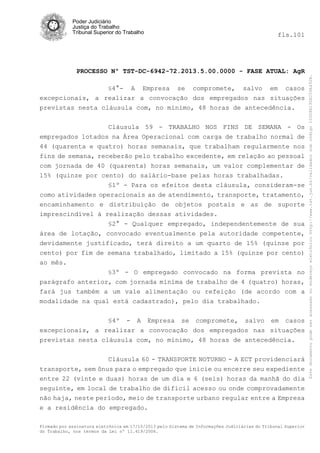 fls.101

PROCESSO Nº TST-DC-6942-72.2013.5.00.0000 - FASE ATUAL: AgR
§4°-

A Empresa se compromete, salvo em casos
excepcionais, a realizar a convocação dos empregados nas situações
previstas nesta cláusula com, no mínimo, 48 horas de antecedência.
Cláusula 59 - TRABALHO NOS FINS DE SEMANA - Os
empregados lotados na Área Operacional com carga de trabalho normal de
44 (quarenta e quatro) horas semanais, que trabalham regularmente nos
fins de semana, receberão pelo trabalho excedente, em relação ao pessoal
com jornada de 40 (quarenta) horas semanais, um valor complementar de
15% (quinze por cento) do salário-base pelas horas trabalhadas.
§1º - Para os efeitos desta cláusula, consideram-se
como atividades operacionais as de atendimento, transporte, tratamento,
encaminhamento e distribuição de objetos postais e as de suporte
imprescindível à realização dessas atividades.
§2° - Qualquer empregado, independentemente de sua
área de lotação, convocado eventualmente pela autoridade competente,
devidamente justificado, terá direito a um quarto de 15% (quinze por
cento) por fim de semana trabalhado, limitado a 15% (quinze por cento)
ao mês.
§3º - O empregado convocado na forma prevista no
parágrafo anterior, com jornada mínima de trabalho de 4 (quatro) horas,
fará jus também a um vale alimentação ou refeição (de acordo com a
modalidade na qual está cadastrado), pelo dia trabalhado.
§4º - A Empresa se compromete, salvo em casos
excepcionais, a realizar a convocação dos empregados nas situações
previstas nesta cláusula com, no mínimo, 48 horas de antecedência.
Cláusula 60 - TRANSPORTE NOTURNO - A ECT providenciará
transporte, sem ônus para o empregado que inicie ou encerre seu expediente
entre 22 (vinte e duas) horas de um dia e 6 (seis) horas da manhã do dia
seguinte, em local de trabalho de difícil acesso ou onde comprovadamente
não haja, neste período, meio de transporte urbano regular entre a Empresa
e a residência do empregado.
Firmado por assinatura eletrônica em 17/10/2013 pelo Sistema de Informações Judiciárias do Tribunal Superior
do Trabalho, nos termos da Lei nº 11.419/2006.

Este documento pode ser acessado no endereço eletrônico http://www.tst.jus.br/validador sob código 10008B190EC59A492B.

Poder Judiciário
Justiça do Trabalho
Tribunal Superior do Trabalho

 