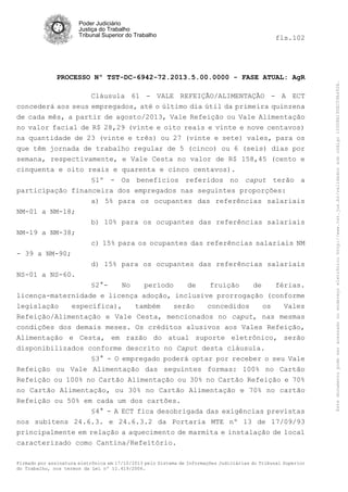 fls.102

PROCESSO Nº TST-DC-6942-72.2013.5.00.0000 - FASE ATUAL: AgR
Cláusula 61 - VALE REFEIÇÃO/ALIMENTAÇÃO - A ECT
concederá aos seus empregados, até o último dia útil da primeira quinzena
de cada mês, a partir de agosto/2013, Vale Refeição ou Vale Alimentação
no valor facial de R$ 28,29 (vinte e oito reais e vinte e nove centavos)
na quantidade de 23 (vinte e três) ou 27 (vinte e sete) vales, para os
que têm jornada de trabalho regular de 5 (cinco) ou 6 (seis) dias por
semana, respectivamente, e Vale Cesta no valor de R$ 158,45 (cento e
cinquenta e oito reais e quarenta e cinco centavos).
§1º - Os benefícios referidos no caput terão a
participação financeira dos empregados nas seguintes proporções:
a) 5% para os ocupantes das referências salariais
NM-01 a NM-18;
b) 10% para os ocupantes das referências salariais
NM-19 a NM-38;
c) 15% para os ocupantes das referências salariais NM
- 39 a NM-90;
d) 15% para os ocupantes das referências salariais
NS-01 a NS-60.
§2°No
período
de
fruição
de
férias.
licença-maternidade e licença adoção, inclusive prorrogação (conforme
legislação
específica),
também
serão
concedidos
os
Vales
Refeição/Alimentação e Vale Cesta, mencionados no caput, nas mesmas
condições dos demais meses. Os créditos alusivos aos Vales Refeição,
Alimentação e Cesta, em razão do atual suporte eletrônico, serão
disponibilizados conforme descrito no Caput desta cláusula.
§3° - O empregado poderá optar por receber o seu Vale
Refeição ou Vale Alimentação das seguintes formas: 100% no Cartão
Refeição ou 100% no Cartão Alimentação ou 30% no Cartão Refeição e 70%
no Cartão Alimentação, ou 30% no Cartão Alimentação e 70% no cartão
Refeição ou 50% em cada um dos cartões.
§4° - A ECT fica desobrigada das exigências previstas
nos subitens 24.6.3. e 24.6.3.2 da Portaria MTE nº 13 de 17/09/93
principalmente em relação a aquecimento de marmita e instalação de local
caracterizado como Cantina/Refeitório.
Firmado por assinatura eletrônica em 17/10/2013 pelo Sistema de Informações Judiciárias do Tribunal Superior
do Trabalho, nos termos da Lei nº 11.419/2006.

Este documento pode ser acessado no endereço eletrônico http://www.tst.jus.br/validador sob código 10008B190EC59A492B.

Poder Judiciário
Justiça do Trabalho
Tribunal Superior do Trabalho

 